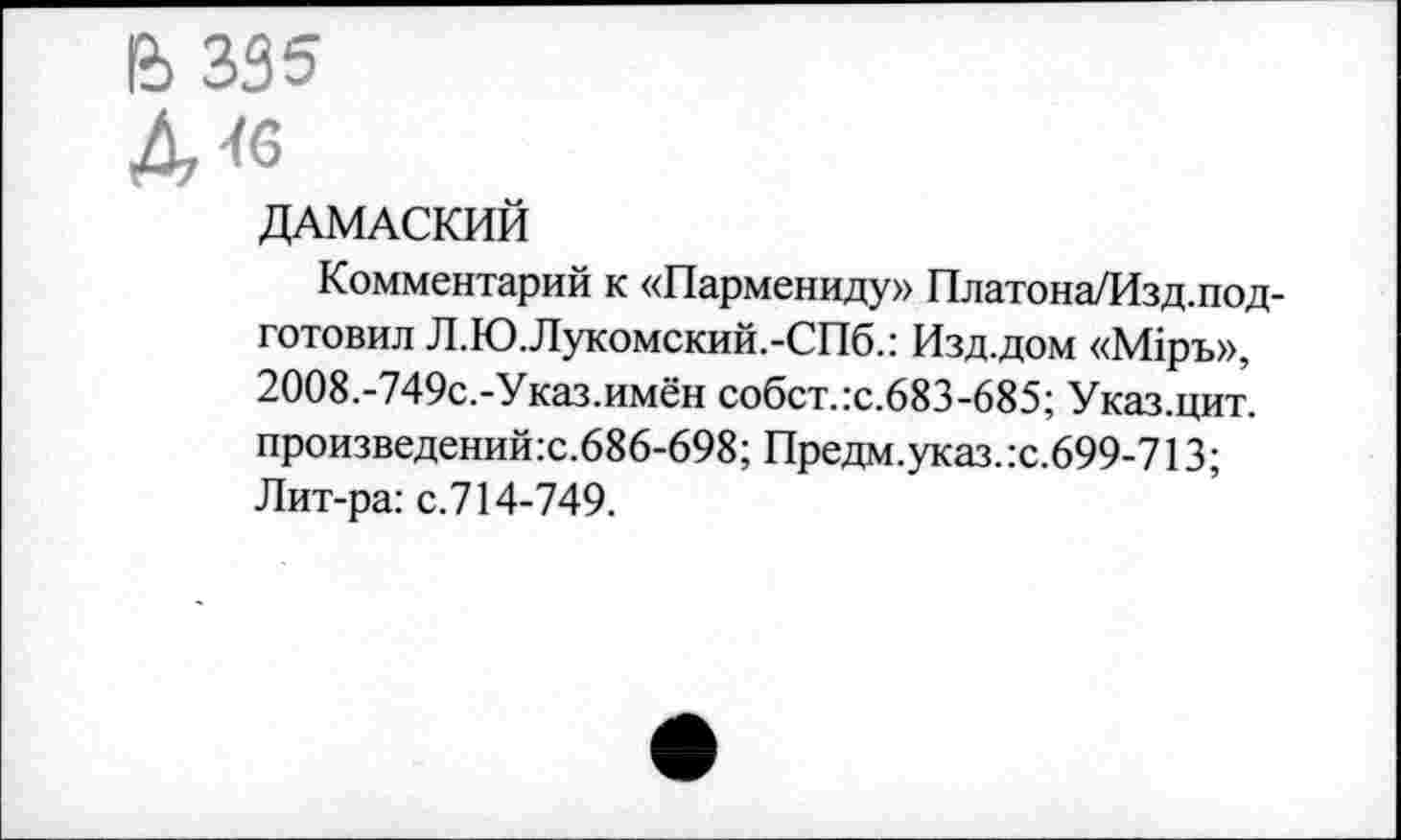 ﻿& 335
Д«з
ДАМАСКИЙ
Комментарий к «Пармениду» Платона/Изд. подготовил Л.Ю.Лукомский.-СПб.: Изд.дом «М1ръ», 2008.-749с.-Указ.имён собст.:с.683-685; Указ.цит. произведений:с.686-698; Предм.указ.:с.699-713; Лит-ра: с.714-749.